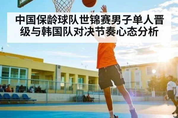 中国保龄球队世锦赛男子单人晋级与韩国队对决节奏心态分析